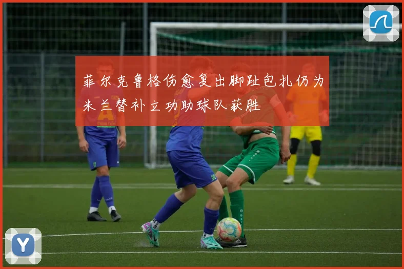 菲尔克鲁格伤愈复出脚趾包扎仍为米兰替补立功助球队获胜