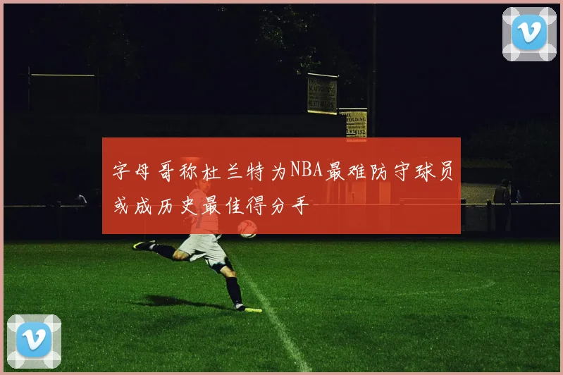 字母哥称杜兰特为NBA最难防守球员或成历史最佳得分手
