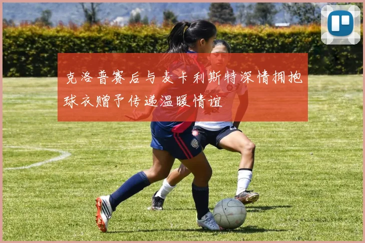 克洛普赛后与麦卡利斯特深情拥抱球衣赠予传递温暖情谊