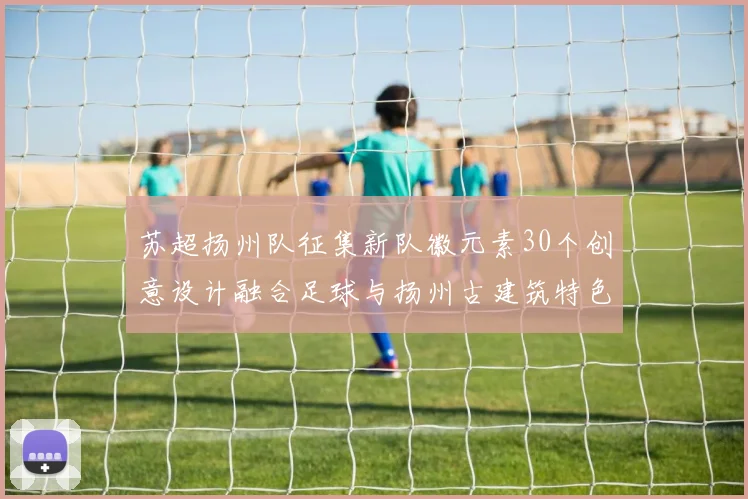 苏超扬州队征集新队徽元素30个创意设计融合足球与扬州古建筑特色