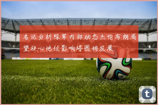 名记分析绿军内部动态杰伦布朗渴望核心地位影响塔图姆发展
