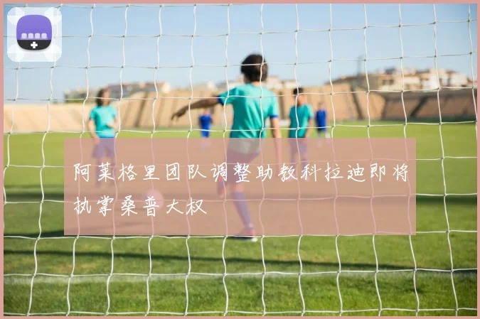 阿莱格里团队调整助教科拉迪即将执掌桑普大权