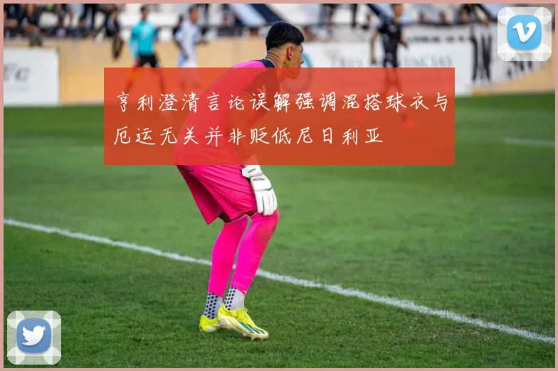 亨利澄清言论误解强调混搭球衣与厄运无关并非贬低尼日利亚