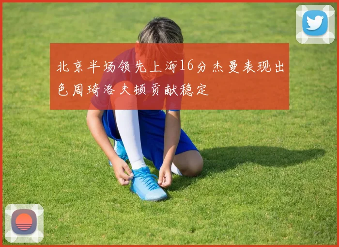 北京半场领先上海16分杰曼表现出色周琦洛夫顿贡献稳定