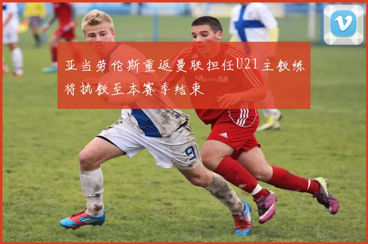 亚当劳伦斯重返曼联担任U21主教练将执教至本赛季结束