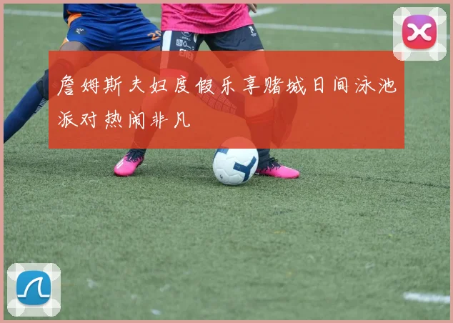 詹姆斯夫妇度假乐享赌城日间泳池派对热闹非凡