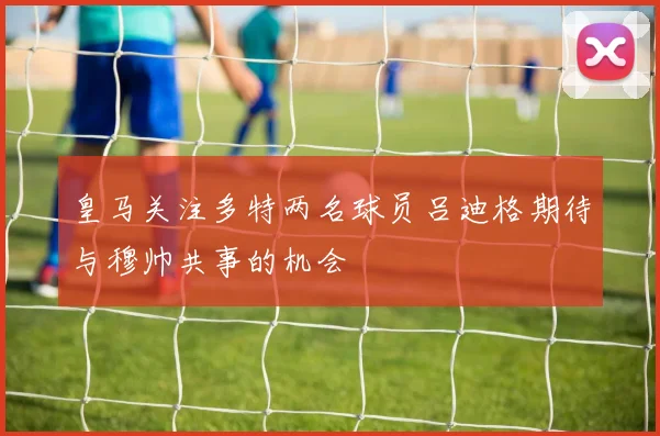 皇马关注多特两名球员吕迪格期待与穆帅共事的机会