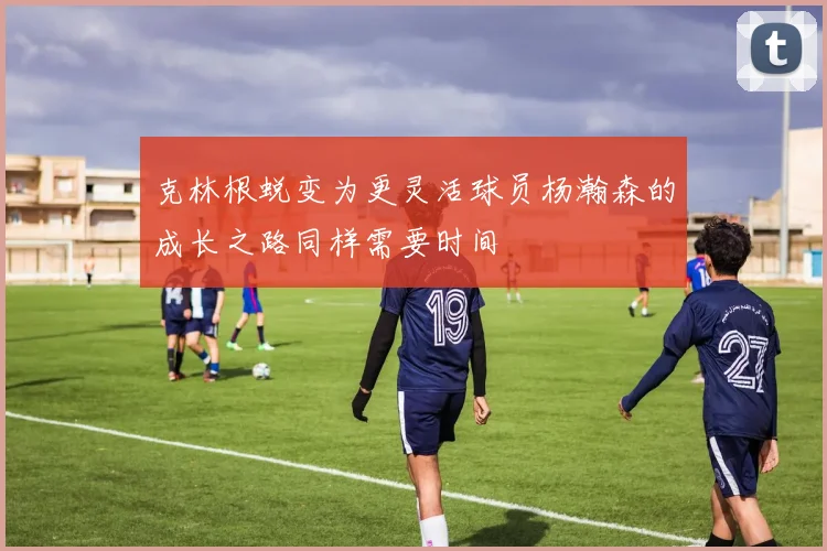 克林根蜕变为更灵活球员杨瀚森的成长之路同样需要时间