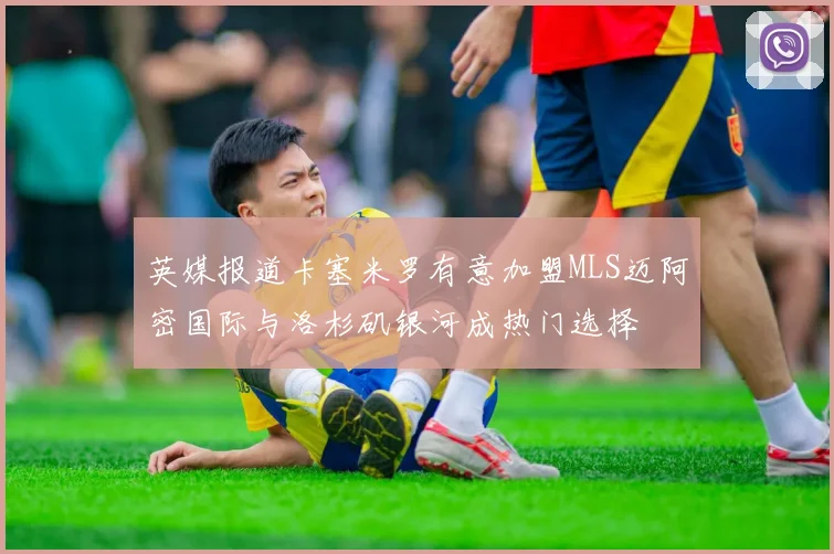 英媒报道卡塞米罗有意加盟MLS迈阿密国际与洛杉矶银河成热门选择