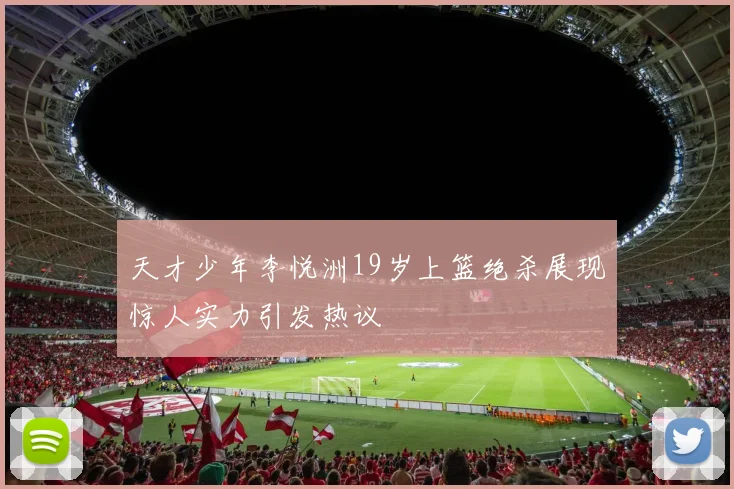 天才少年李悦洲19岁上篮绝杀展现惊人实力引发热议