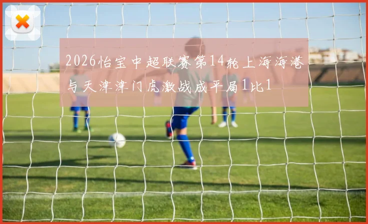 2026怡宝中超联赛第14轮上海海港与天津津门虎激战成平局1比1