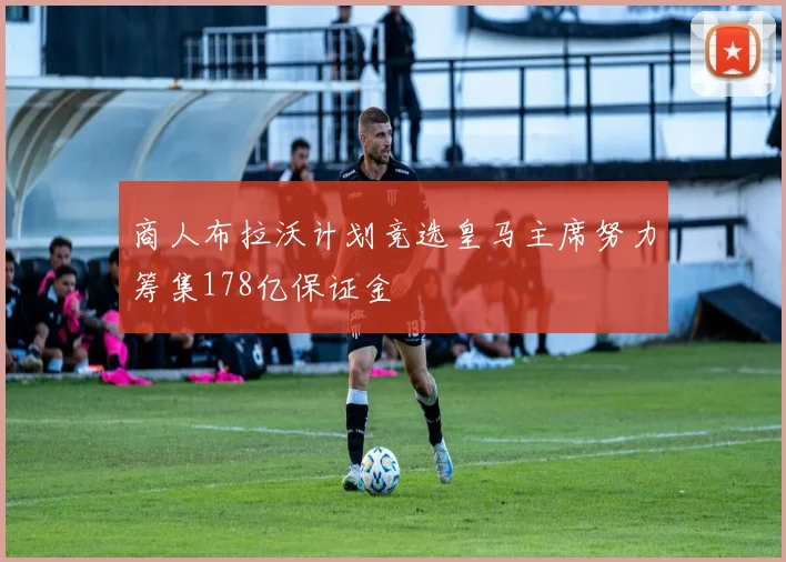 商人布拉沃计划竞选皇马主席努力筹集178亿保证金