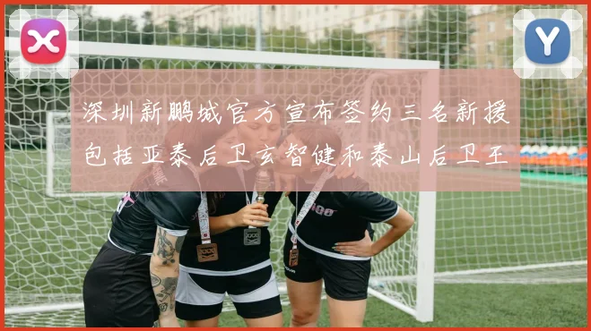 深圳新鹏城官方宣布签约三名新援包括亚泰后卫玄智健和泰山后卫王昱衡