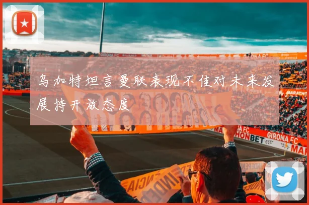 乌加特坦言曼联表现不佳对未来发展持开放态度
