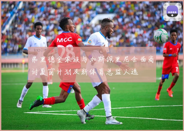 弗里德金家族与加斯佩里尼会面商讨夏窗计划及新体育总监人选