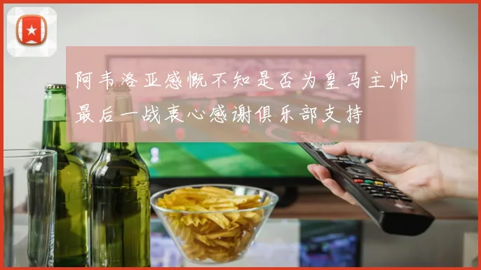 阿韦洛亚感慨不知是否为皇马主帅最后一战衷心感谢俱乐部支持