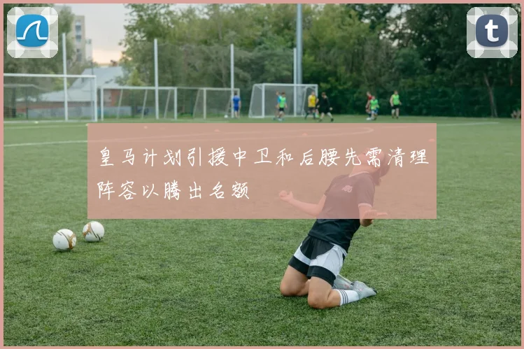 皇马计划引援中卫和后腰先需清理阵容以腾出名额
