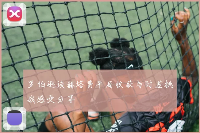 罗伯逊谈赫塔费平局收获与时差挑战感受分享
