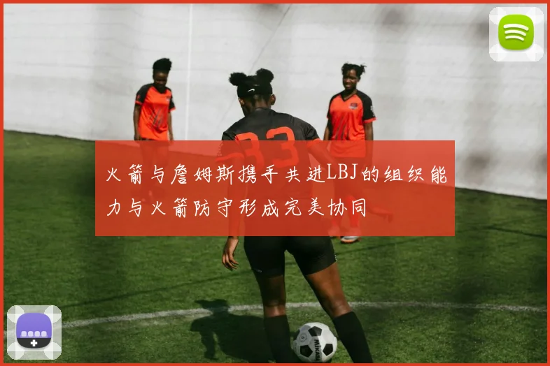 火箭与詹姆斯携手共进LBJ的组织能力与火箭防守形成完美协同