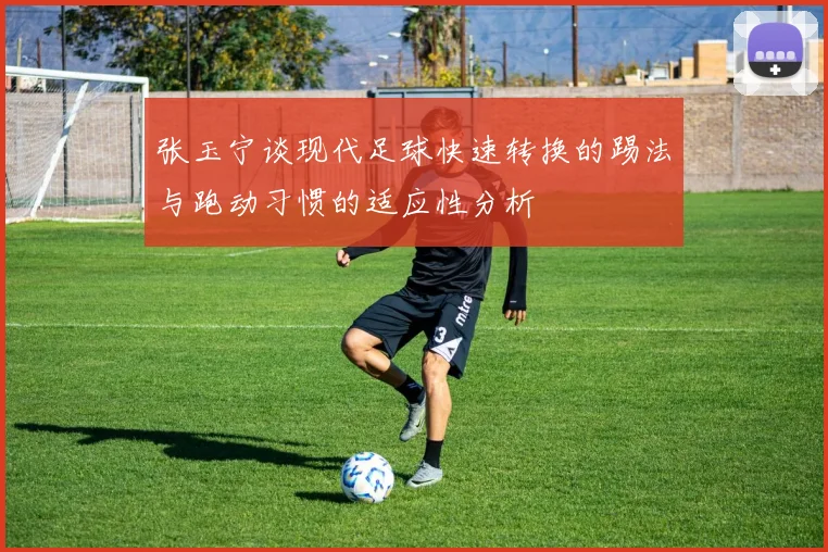 张玉宁谈现代足球快速转换的踢法与跑动习惯的适应性分析