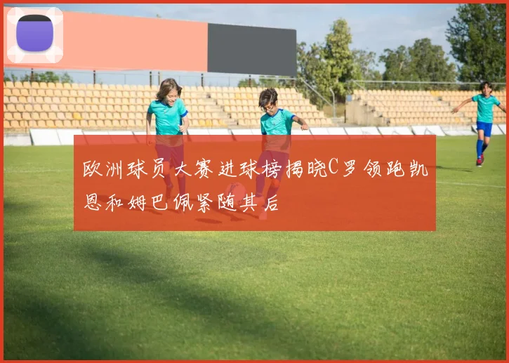 欧洲球员大赛进球榜揭晓C罗领跑凯恩和姆巴佩紧随其后