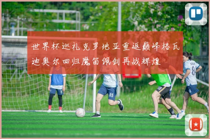 世界杯巡礼克罗地亚重返巅峰格瓦迪奥尔回归魔笛佩剑再战辉煌