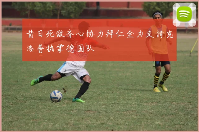 昔日死敌齐心协力拜仁全力支持克洛普执掌德国队