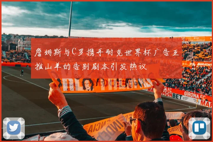詹姆斯与C罗携手耐克世界杯广告互推山羊的告别剧本引发热议